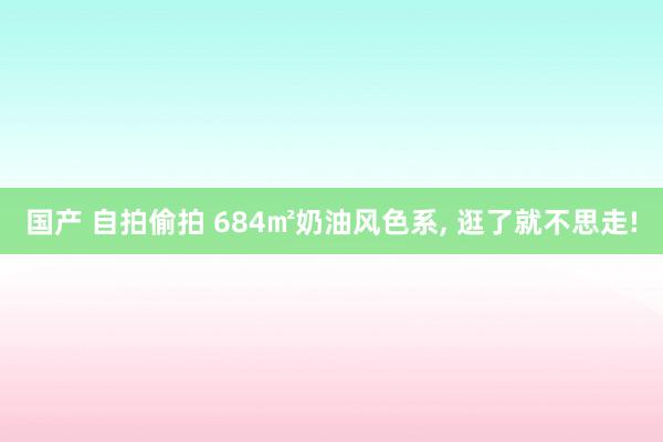 国产 自拍偷拍 684㎡奶油风色系， 逛了就不思走!