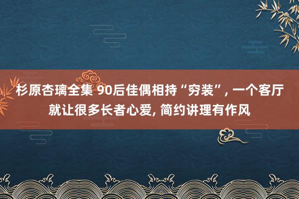 杉原杏璃全集 90后佳偶相持“穷装”， 一个客厅就让很多长者心爱， 简约讲理有作风