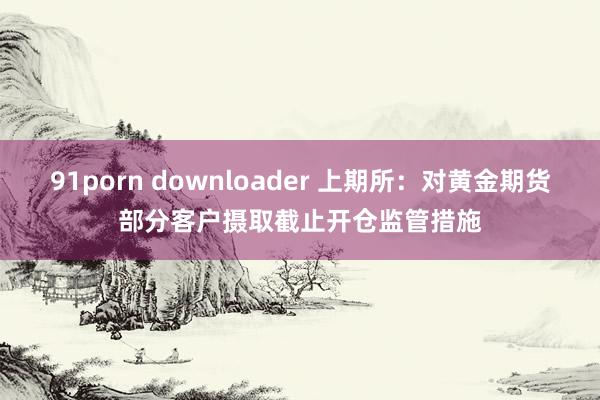 91porn downloader 上期所：对黄金期货部分客户摄取截止开仓监管措施