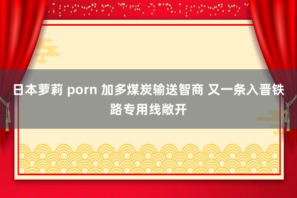 日本萝莉 porn 加多煤炭输送智商 又一条入晋铁路专用线敞开