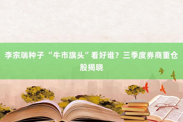 李宗瑞种子 “牛市旗头”看好谁？三季度券商重仓股揭晓