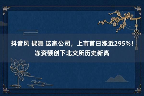 抖音风 裸舞 这家公司，上市首日涨近295%！冻资额创下北交所历史新高