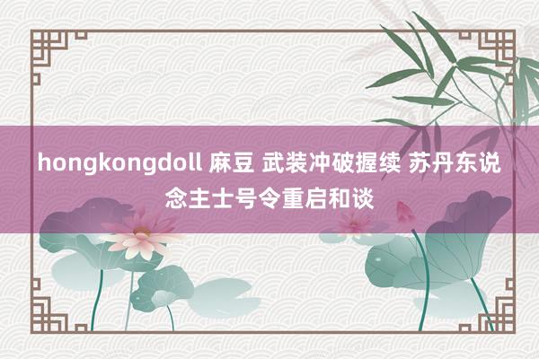 hongkongdoll 麻豆 武装冲破握续 苏丹东说念主士号令重启和谈