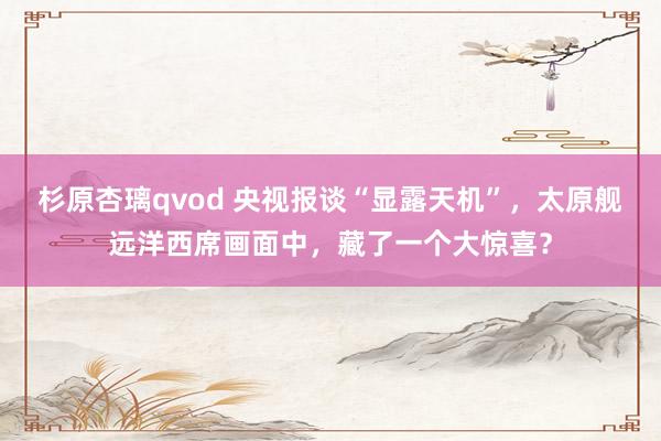 杉原杏璃qvod 央视报谈“显露天机”，太原舰远洋西席画面中，藏了一个大惊喜？