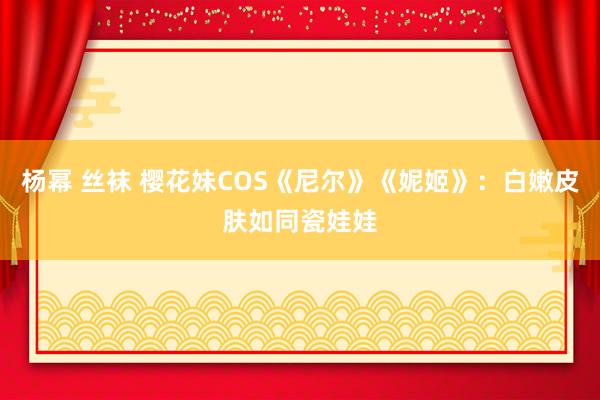 杨幂 丝袜 樱花妹COS《尼尔》《妮姬》：白嫩皮肤如同瓷娃娃