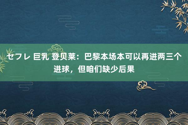 セフレ 巨乳 登贝莱：巴黎本场本可以再进两三个进球，但咱们缺少后果