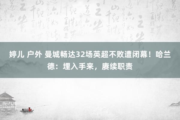 婷儿 户外 曼城畅达32场英超不败遭闭幕！哈兰德：埋入手来，赓续职责