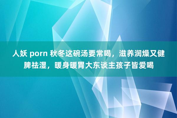 人妖 porn 秋冬这碗汤要常喝，滋养润燥又健脾祛湿，暖身暖胃大东谈主孩子皆爱喝