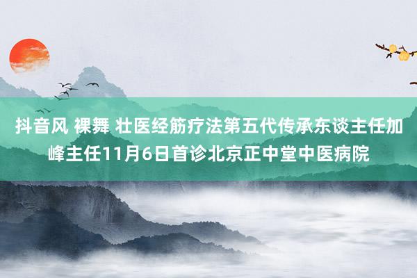 抖音风 裸舞 壮医经筋疗法第五代传承东谈主任加峰主任11月6日首诊北京正中堂中医病院