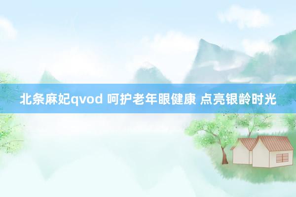 北条麻妃qvod 呵护老年眼健康 点亮银龄时光