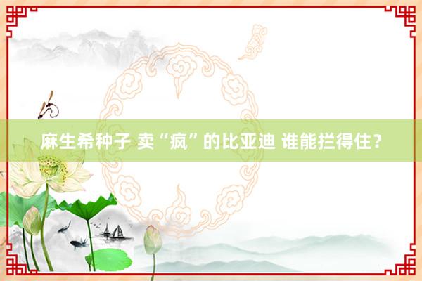 麻生希种子 卖“疯”的比亚迪 谁能拦得住？