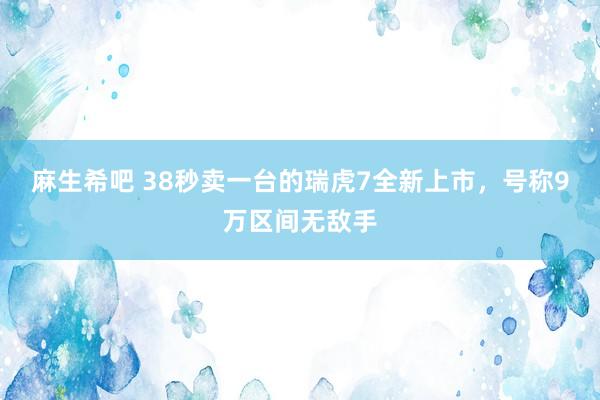 麻生希吧 38秒卖一台的瑞虎7全新上市，号称9万区间无敌手