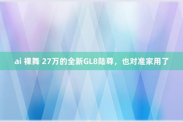 ai 裸舞 27万的全新GL8陆尊，也对准家用了