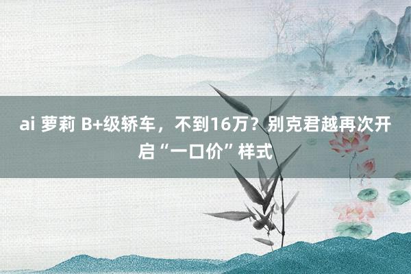 ai 萝莉 B+级轿车，不到16万？别克君越再次开启“一口价”样式