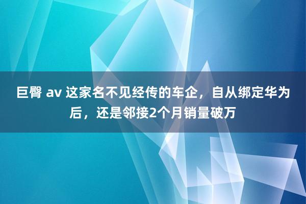 巨臀 av 这家名不见经传的车企，自从绑定华为后，还是邻接2个月销量破万