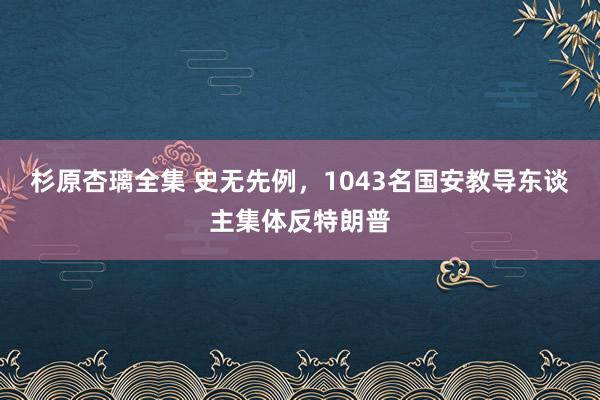 杉原杏璃全集 史无先例，1043名国安教导东谈主集体反特朗普