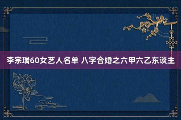 李宗瑞60女艺人名单 八字合婚之六甲六乙东谈主