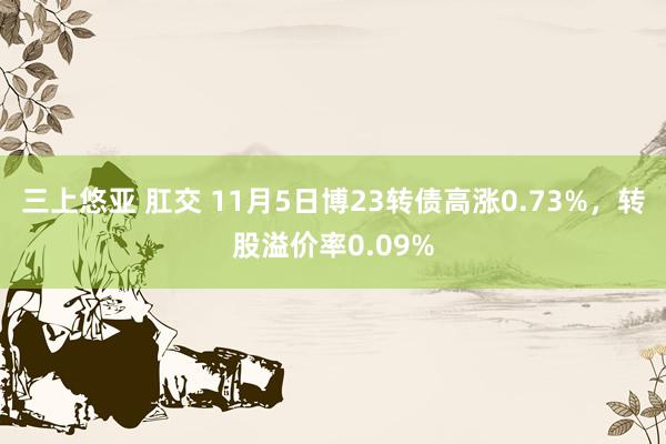 三上悠亚 肛交 11月5日博23转债高涨0.73%，转股溢价率0.09%