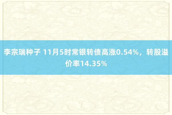 李宗瑞种子 11月5时常银转债高涨0.54%，转股溢价率14.35%