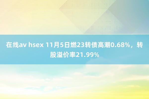 在线av hsex 11月5日燃23转债高潮0.68%，转股溢价率21.99%