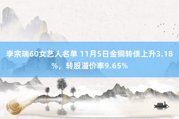 李宗瑞60女艺人名单 11月5日金铜转债上升3.18%，转股溢价率9.65%