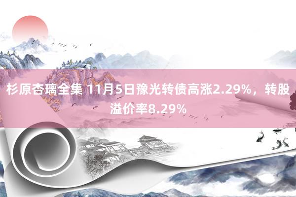 杉原杏璃全集 11月5日豫光转债高涨2.29%，转股溢价率8.29%