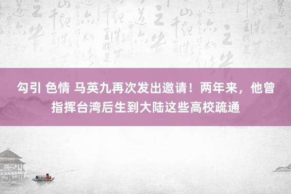 勾引 色情 马英九再次发出邀请！两年来，他曾指挥台湾后生到大陆这些高校疏通