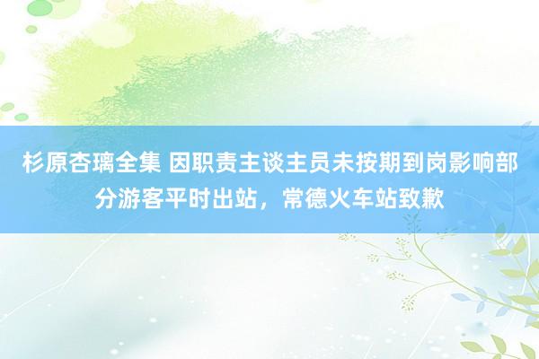 杉原杏璃全集 因职责主谈主员未按期到岗影响部分游客平时出站，常德火车站致歉