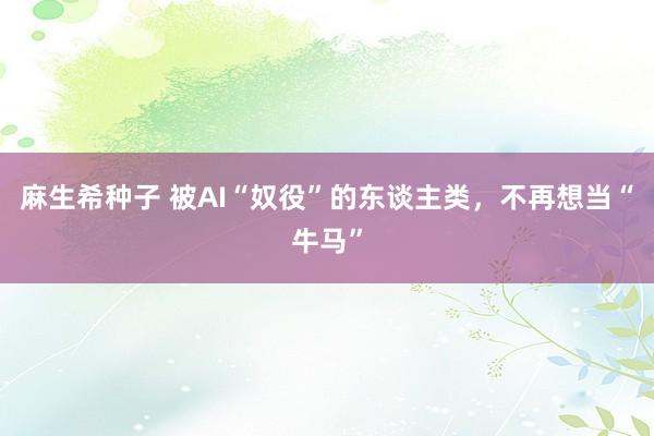 麻生希种子 被AI“奴役”的东谈主类，不再想当“牛马”