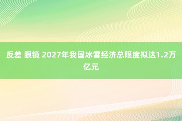 反差 眼镜 2027年我国冰雪经济总限度拟达1.2万亿元