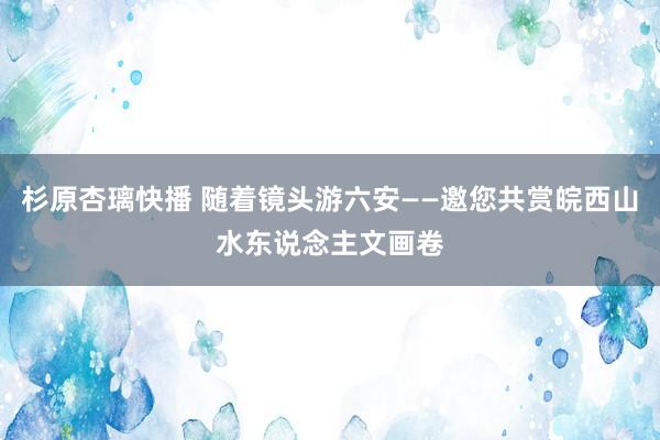 杉原杏璃快播 随着镜头游六安——邀您共赏皖西山水东说念主文画卷