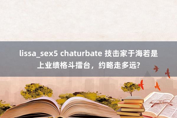 lissa_sex5 chaturbate 技击家于海若是上业绩格斗擂台，约略走多远?