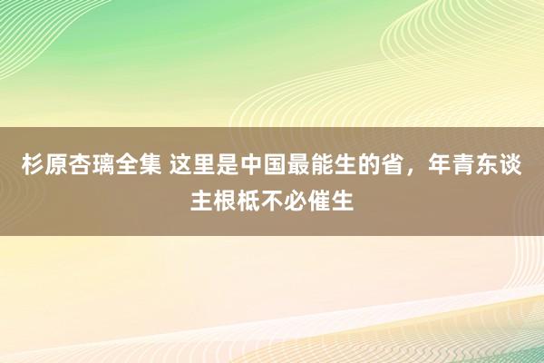 杉原杏璃全集 这里是中国最能生的省，年青东谈主根柢不必催生