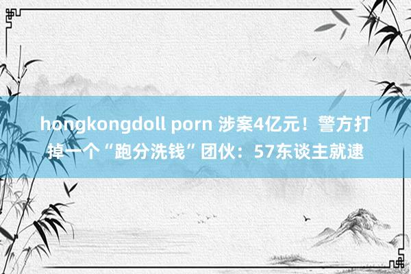 hongkongdoll porn 涉案4亿元！警方打掉一个“跑分洗钱”团伙：57东谈主就逮