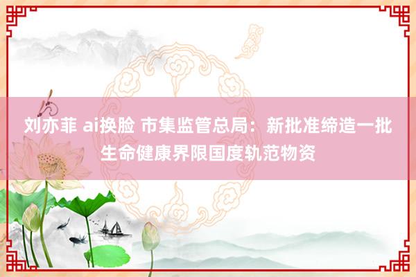 刘亦菲 ai换脸 市集监管总局：新批准缔造一批生命健康界限国度轨范物资