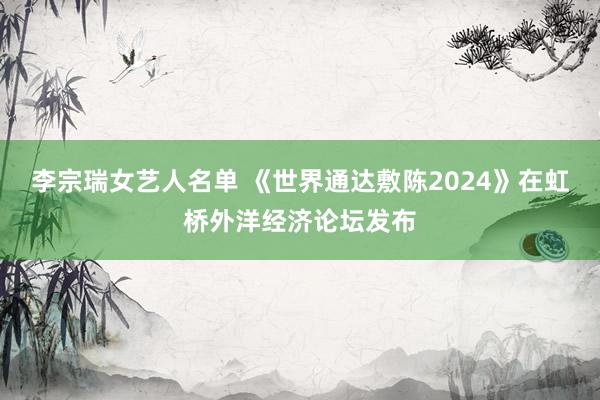 李宗瑞女艺人名单 《世界通达敷陈2024》在虹桥外洋经济论坛发布