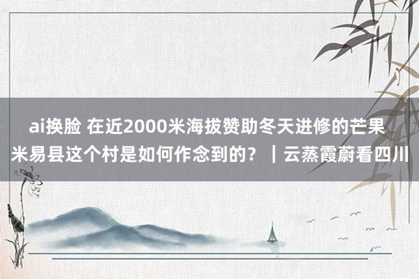 ai换脸 在近2000米海拔赞助冬天进修的芒果 米易县这个村是如何作念到的？｜云蒸霞蔚看四川