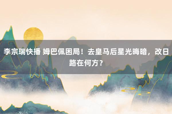 李宗瑞快播 姆巴佩困局！去皇马后星光晦暗，改日路在何方？