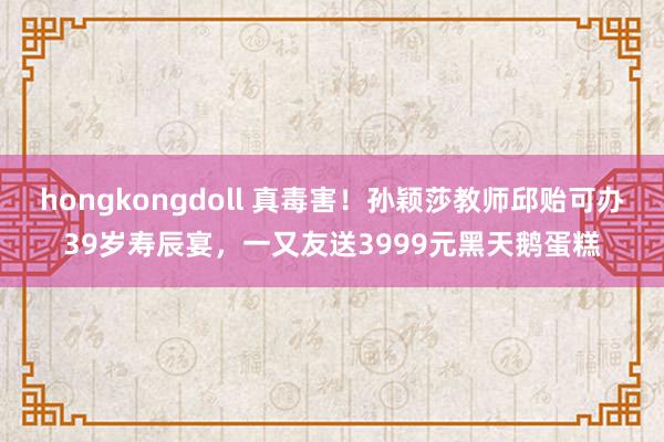 hongkongdoll 真毒害！孙颖莎教师邱贻可办39岁寿辰宴，一又友送3999元黑天鹅蛋糕