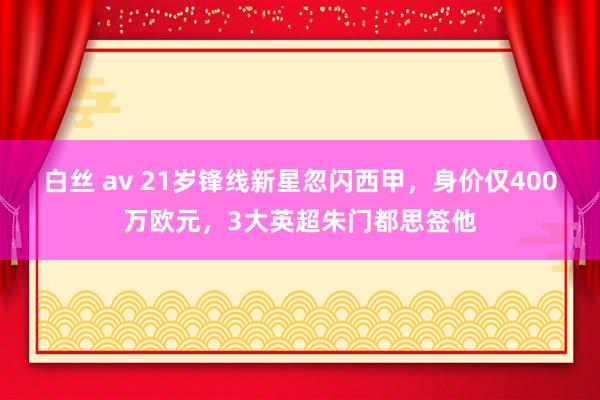 白丝 av 21岁锋线新星忽闪西甲，身价仅400万欧元，3大英超朱门都思签他