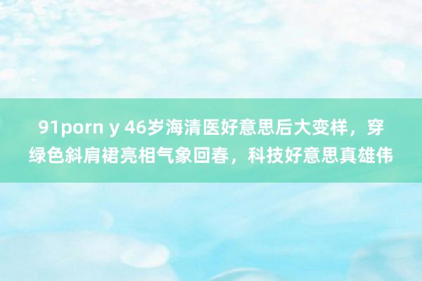 91porn y 46岁海清医好意思后大变样，穿绿色斜肩裙亮相气象回春，科技好意思真雄伟