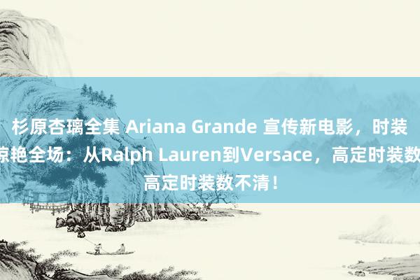 杉原杏璃全集 Ariana Grande 宣传新电影，时装选拔惊艳全场：从Ralph Lauren到Versace，高定时装数不清！