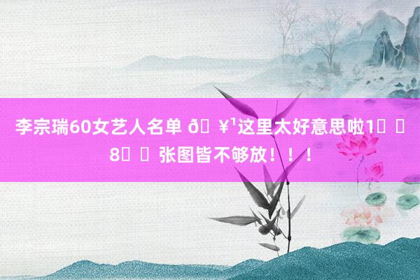 李宗瑞60女艺人名单 🥹这里太好意思啦1️⃣8️⃣张图皆不够放！！！