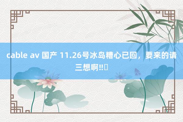 cable av 国产 11.26号冰岛糟心已回，要来的请三想啊‼️