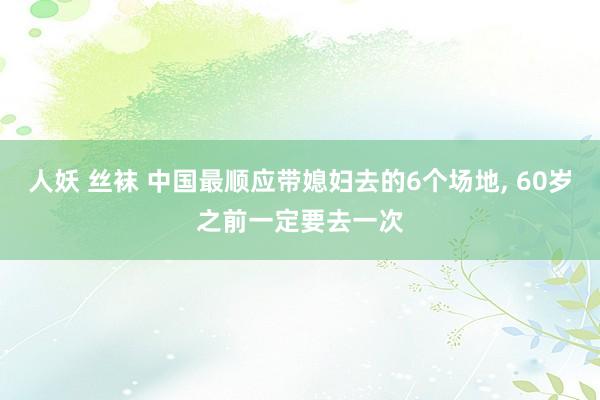 人妖 丝袜 中国最顺应带媳妇去的6个场地， 60岁之前一定要去一次