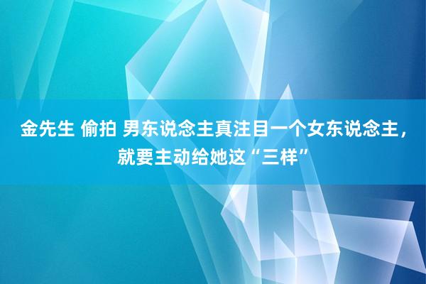 金先生 偷拍 男东说念主真注目一个女东说念主，就要主动给她这“三样”