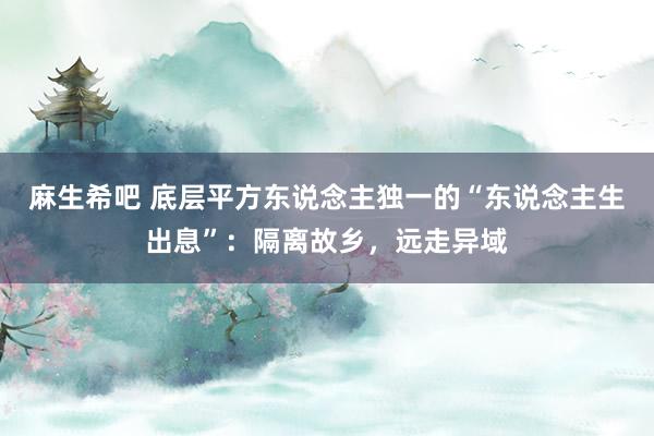 麻生希吧 底层平方东说念主独一的“东说念主生出息”：隔离故乡，远走异域