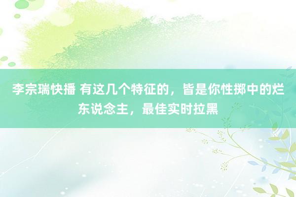 李宗瑞快播 有这几个特征的，皆是你性掷中的烂东说念主，最佳实时拉黑