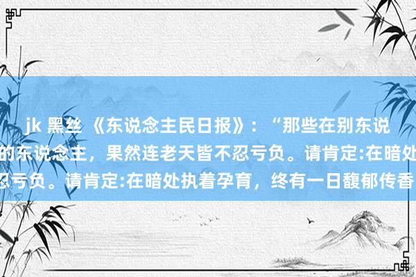 jk 黑丝 《东说念主民日报》：“那些在别东说念主看不见的所在也自律的东说念主，果然连老天皆不忍亏负。请肯定:在暗处执着孕育，终有一日馥郁传香。”