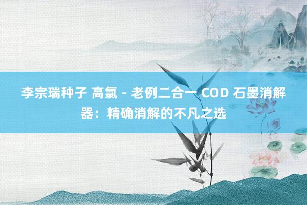 李宗瑞种子 高氯 - 老例二合一 COD 石墨消解器：精确消解的不凡之选